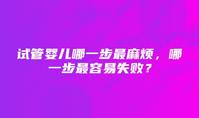 试管婴儿哪一步最麻烦，哪一步最容易失败？