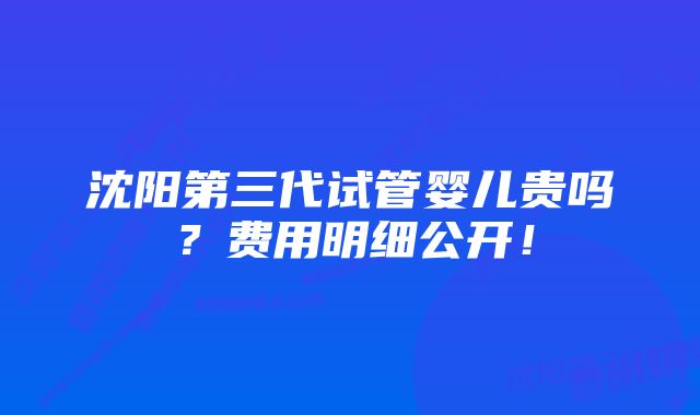 沈阳第三代试管婴儿贵吗？费用明细公开！