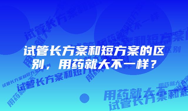 试管长方案和短方案的区别，用药就大不一样？