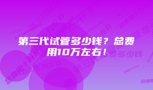 第三代试管多少钱？总费用10万左右！