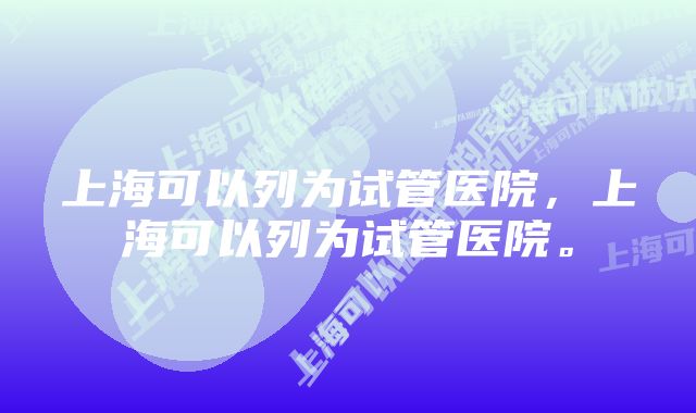 上海可以列为试管医院，上海可以列为试管医院。