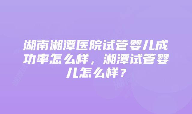 湖南湘潭医院试管婴儿成功率怎么样，湘潭试管婴儿怎么样？