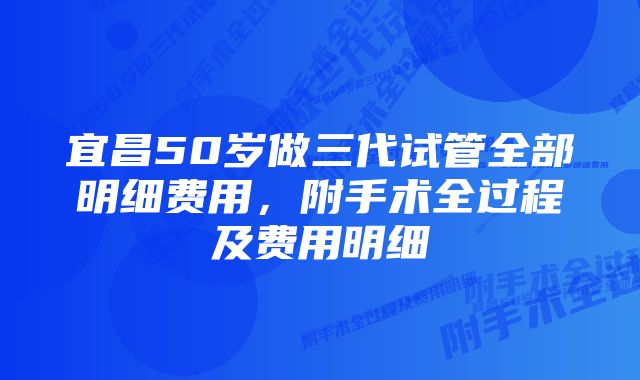 宜昌50岁做三代试管全部明细费用，附手术全过程及费用明细