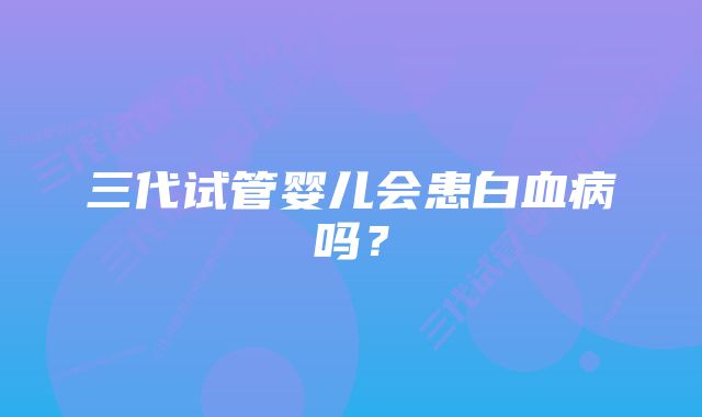 三代试管婴儿会患白血病吗？