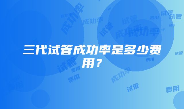 三代试管成功率是多少费用？