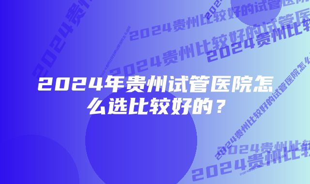 2024年贵州试管医院怎么选比较好的？