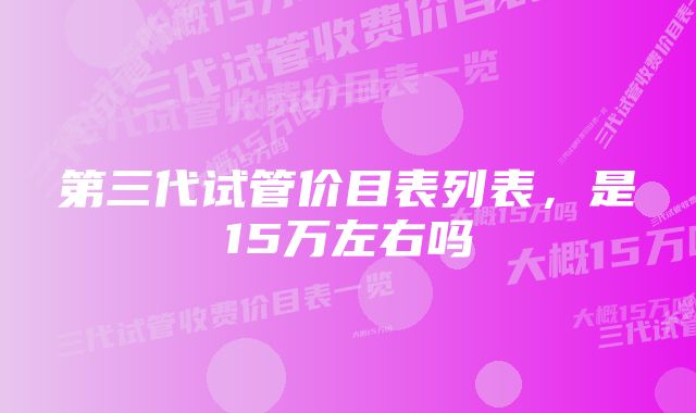 第三代试管价目表列表，是15万左右吗