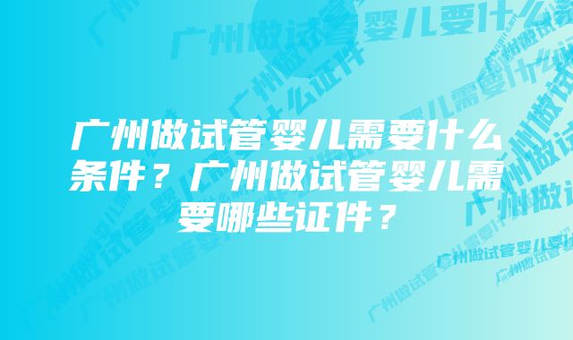 广州做试管婴儿需要什么条件？广州做试管婴儿需要哪些证件？