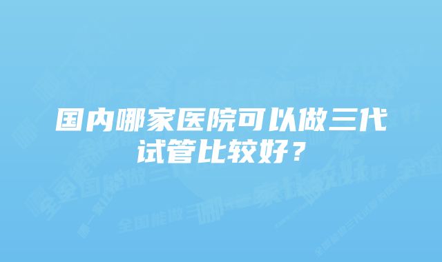 国内哪家医院可以做三代试管比较好？