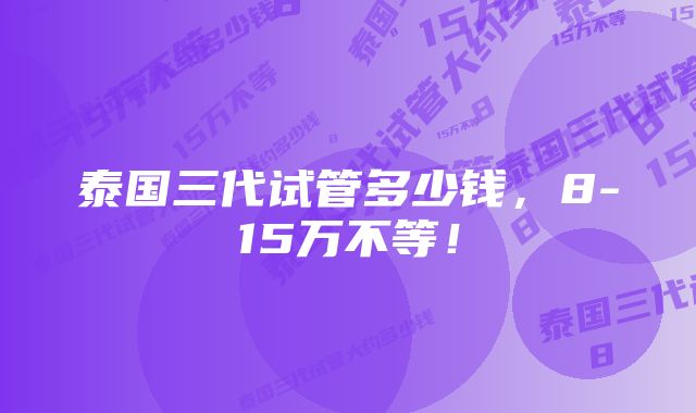 泰国三代试管多少钱，8-15万不等！