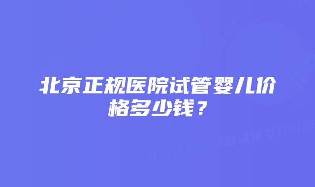 北京正规医院试管婴儿价格多少钱？