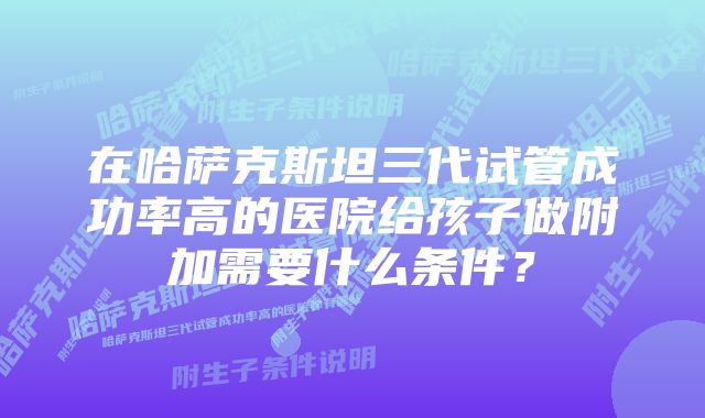 在哈萨克斯坦三代试管成功率高的医院给孩子做附加需要什么条件？