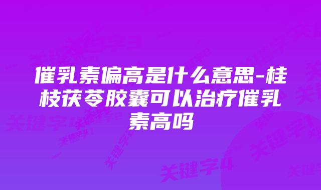 催乳素偏高是什么意思-桂枝茯苓胶囊可以治疗催乳素高吗