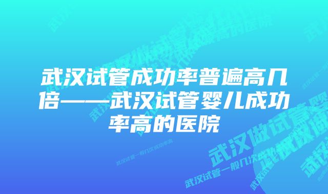 武汉试管成功率普遍高几倍——武汉试管婴儿成功率高的医院