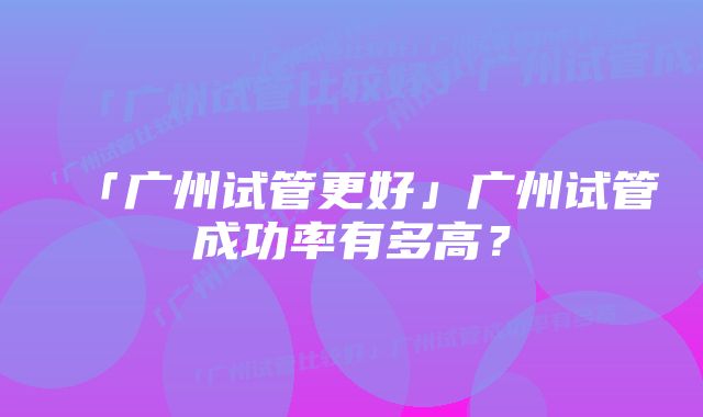 「广州试管更好」广州试管成功率有多高？