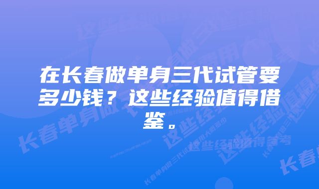 在长春做单身三代试管要多少钱？这些经验值得借鉴。