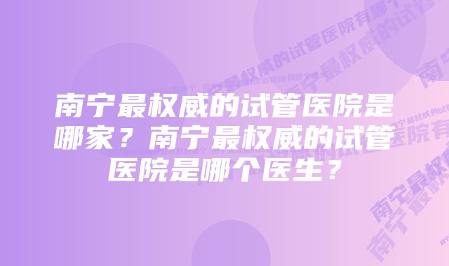 南宁最权威的试管医院是哪家？南宁最权威的试管医院是哪个医生？