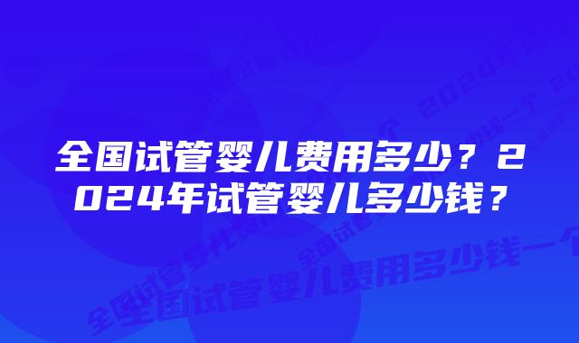 全国试管婴儿费用多少？2024年试管婴儿多少钱？