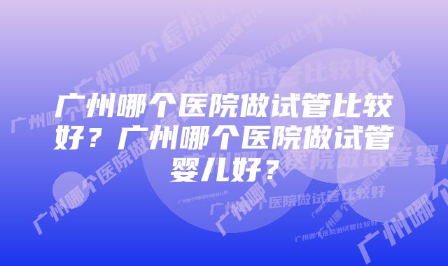 广州哪个医院做试管比较好？广州哪个医院做试管婴儿好？