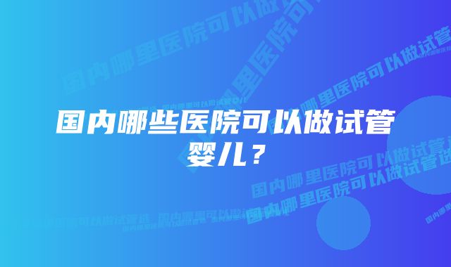 国内哪些医院可以做试管婴儿？