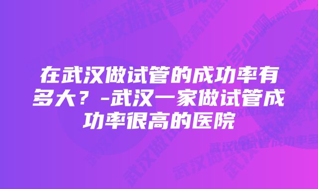 在武汉做试管的成功率有多大？-武汉一家做试管成功率很高的医院