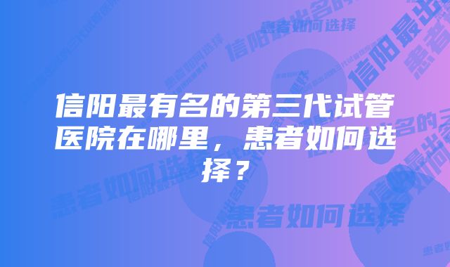 信阳最有名的第三代试管医院在哪里，患者如何选择？