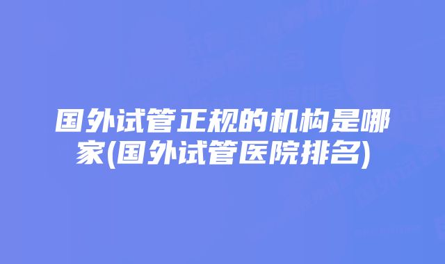 国外试管正规的机构是哪家(国外试管医院排名)