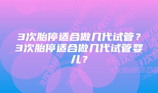 3次胎停适合做几代试管？3次胎停适合做几代试管婴儿？