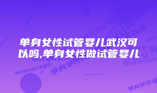 单身女性试管婴儿武汉可以吗,单身女性做试管婴儿