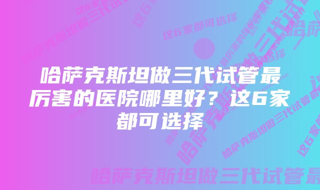 哈萨克斯坦做三代试管最厉害的医院哪里好？这6家都可选择