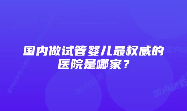 国内做试管婴儿最权威的医院是哪家？