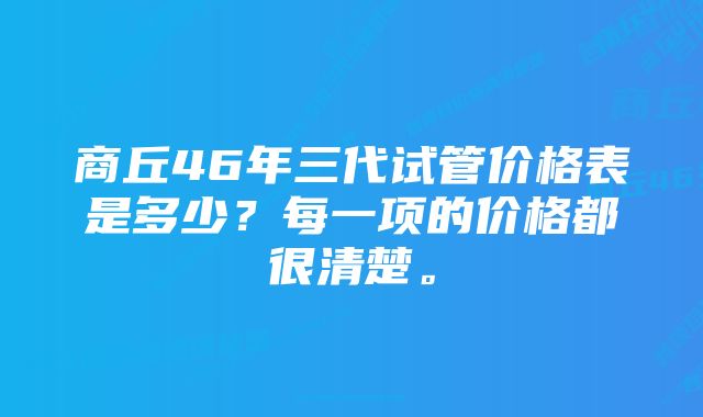 商丘46年三代试管价格表是多少？每一项的价格都很清楚。