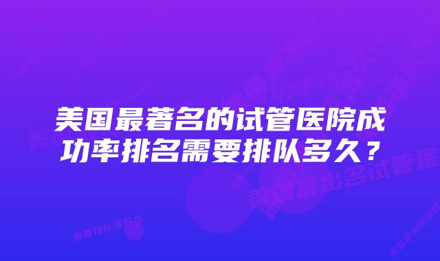 美国最著名的试管医院成功率排名需要排队多久？