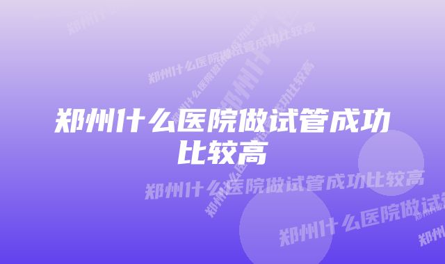 郑州什么医院做试管成功比较高