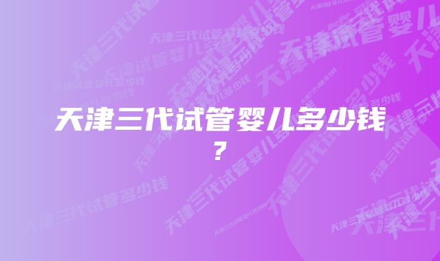 天津三代试管婴儿多少钱?