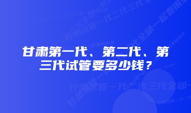 甘肃第一代、第二代、第三代试管要多少钱？