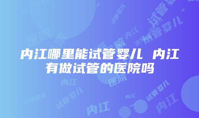 内江哪里能试管婴儿 内江有做试管的医院吗