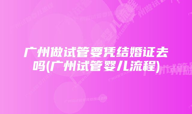 广州做试管要凭结婚证去吗(广州试管婴儿流程)