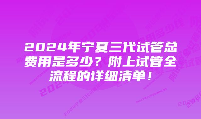 2024年宁夏三代试管总费用是多少？附上试管全流程的详细清单！