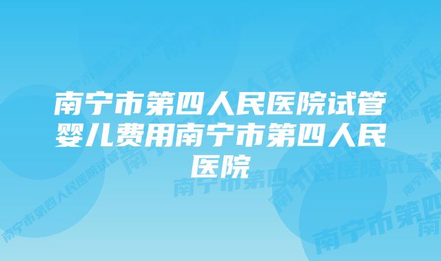 南宁市第四人民医院试管婴儿费用南宁市第四人民医院