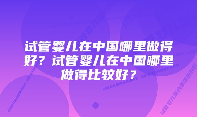 试管婴儿在中国哪里做得好？试管婴儿在中国哪里做得比较好？