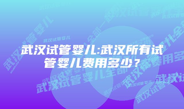 武汉试管婴儿:武汉所有试管婴儿费用多少？