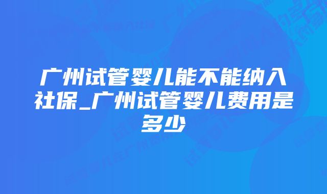 广州试管婴儿能不能纳入社保_广州试管婴儿费用是多少