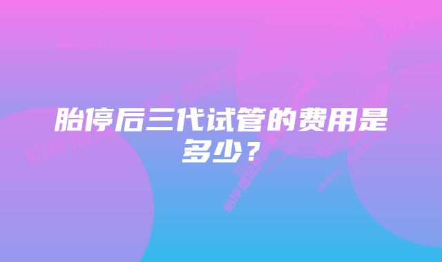 胎停后三代试管的费用是多少？