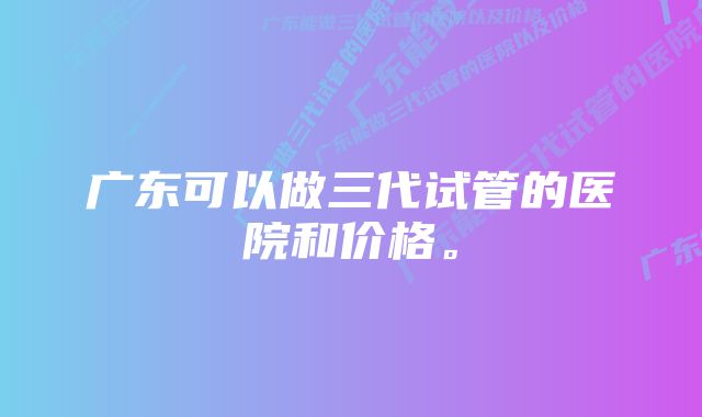 广东可以做三代试管的医院和价格。