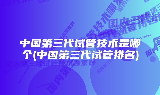 中国第三代试管技术是哪个(中国第三代试管排名)