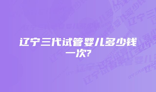 辽宁三代试管婴儿多少钱一次?