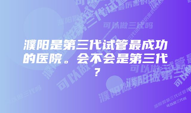 濮阳是第三代试管最成功的医院。会不会是第三代？