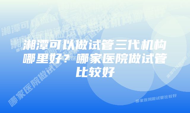 湘潭可以做试管三代机构哪里好？哪家医院做试管比较好