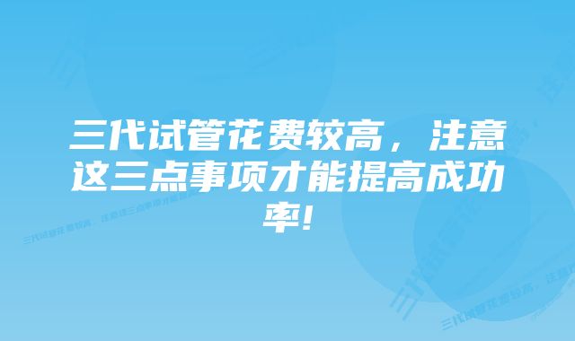 三代试管花费较高，注意这三点事项才能提高成功率!